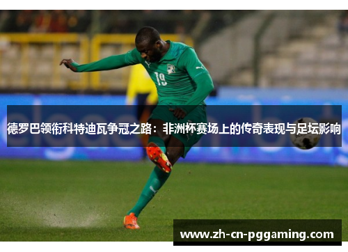 德罗巴领衔科特迪瓦争冠之路：非洲杯赛场上的传奇表现与足坛影响