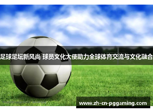 足球足坛新风尚 球员文化大使助力全球体育交流与文化融合