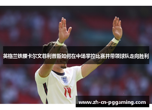 英格兰铁腰卡尔文菲利普斯如何在中场掌控比赛并带领球队走向胜利