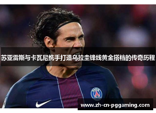 苏亚雷斯与卡瓦尼携手打造乌拉圭锋线黄金搭档的传奇历程