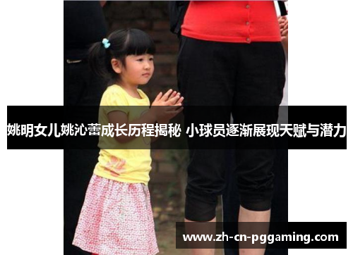 姚明女儿姚沁蕾成长历程揭秘 小球员逐渐展现天赋与潜力