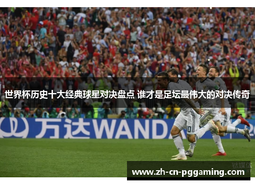 世界杯历史十大经典球星对决盘点 谁才是足坛最伟大的对决传奇