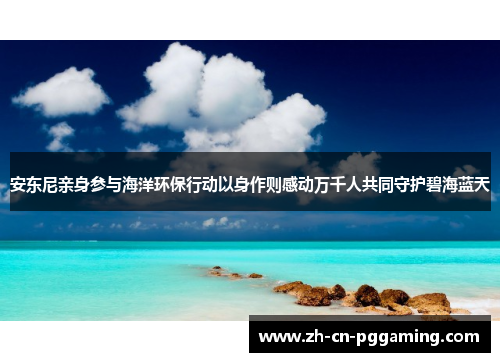 安东尼亲身参与海洋环保行动以身作则感动万千人共同守护碧海蓝天