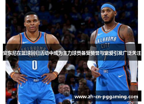 安东尼在篮球回归活动中成为主力球员备受赞誉与宠爱引发广泛关注