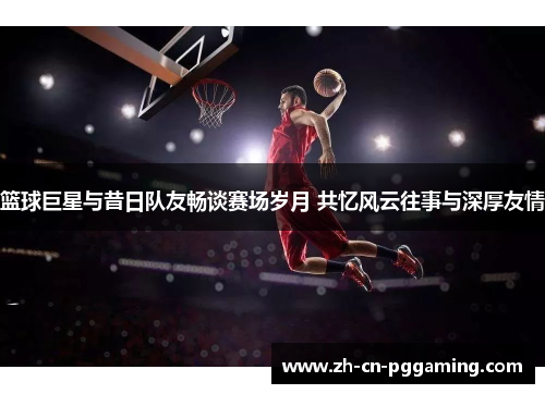 篮球巨星与昔日队友畅谈赛场岁月 共忆风云往事与深厚友情