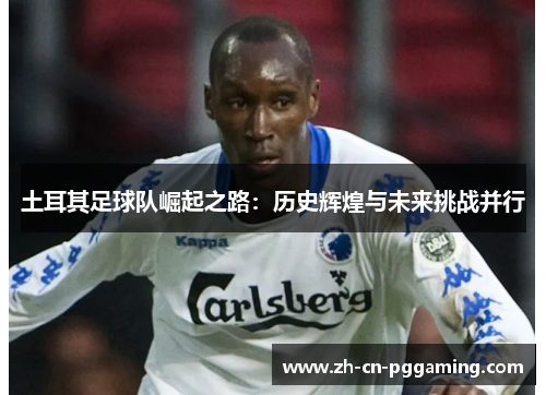 土耳其足球队崛起之路：历史辉煌与未来挑战并行