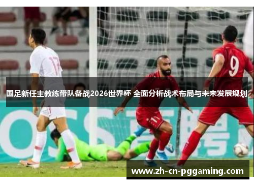 国足新任主教练带队备战2026世界杯 全面分析战术布局与未来发展规划