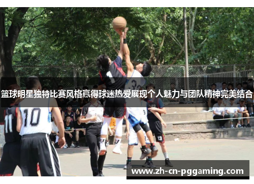 篮球明星独特比赛风格赢得球迷热爱展现个人魅力与团队精神完美结合