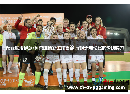 澳女联塔伊莎·阿尔维精彩进球集锦 展现无与伦比的锋线实力