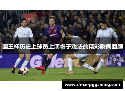 国王杯历史上球员上演帽子戏法的精彩瞬间回顾