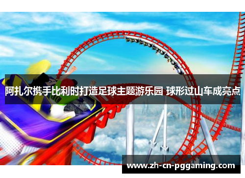 阿扎尔携手比利时打造足球主题游乐园 球形过山车成亮点