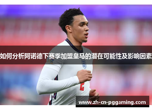 如何分析阿诺德下赛季加盟皇马的潜在可能性及影响因素