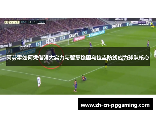 阿劳霍如何凭借强大实力与智慧稳固乌拉圭防线成为球队核心