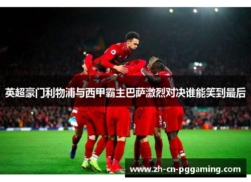 英超豪门利物浦与西甲霸主巴萨激烈对决谁能笑到最后