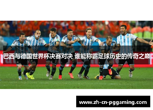 巴西与德国世界杯决赛对决 谁能称霸足球历史的传奇之巅
