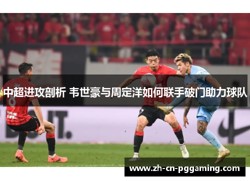 中超进攻剖析 韦世豪与周定洋如何联手破门助力球队