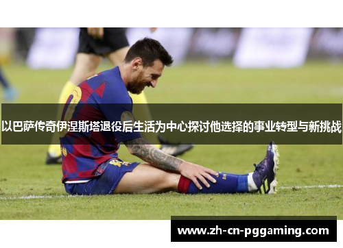 以巴萨传奇伊涅斯塔退役后生活为中心探讨他选择的事业转型与新挑战