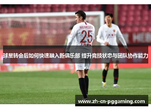 球星转会后如何快速融入新俱乐部 提升竞技状态与团队协作能力