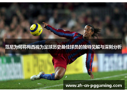 范尼为何将梅西视为足球历史最佳球员的独特见解与深刻分析