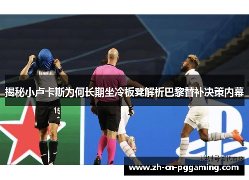 揭秘小卢卡斯为何长期坐冷板凳解析巴黎替补决策内幕